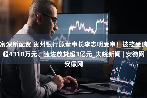 富深所配资 贵州银行原董事长李志明受审！被控受贿超4310万元、违法放贷超3亿元_大皖新闻 | 安徽网