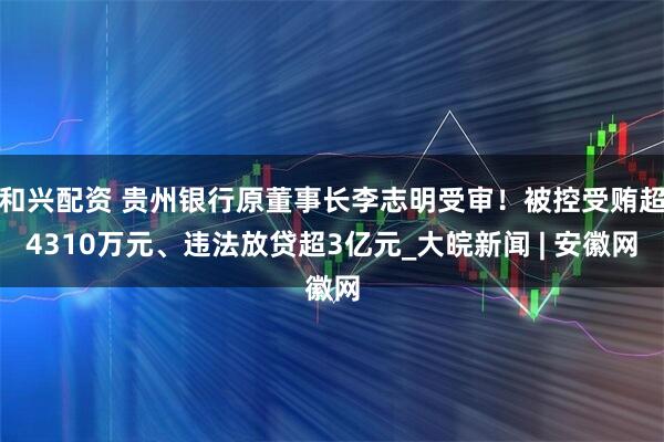和兴配资 贵州银行原董事长李志明受审！被控受贿超4310万元、违法放贷超3亿元_大皖新闻 | 安徽网