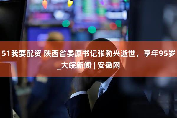 51我要配资 陕西省委原书记张勃兴逝世，享年95岁_大皖新闻 | 安徽网