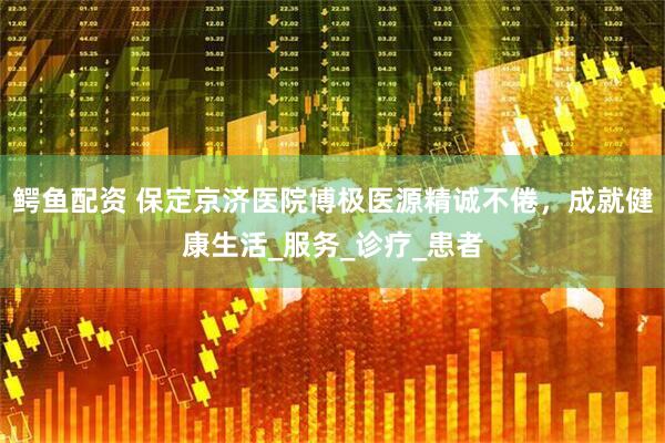 鳄鱼配资 保定京济医院博极医源精诚不倦，成就健康生活_服务_诊疗_患者