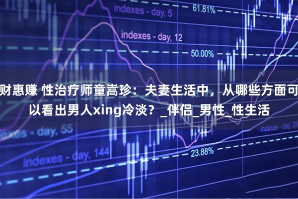 财惠赚 性治疗师童嵩珍：夫妻生活中，从哪些方面可以看出男人xing冷淡？_伴侣_男性_性生活