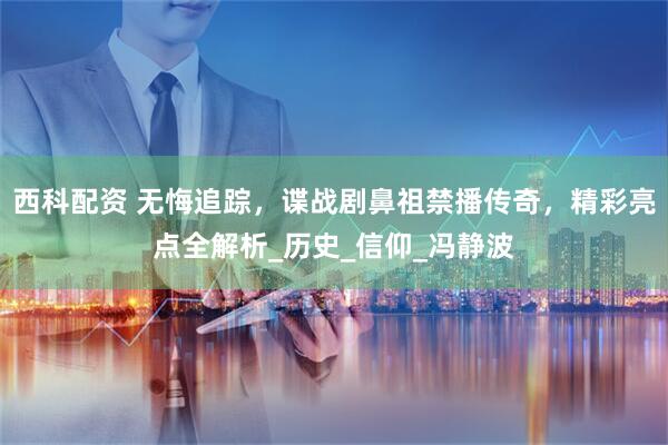 西科配资 无悔追踪，谍战剧鼻祖禁播传奇，精彩亮点全解析_历史_信仰_冯静波