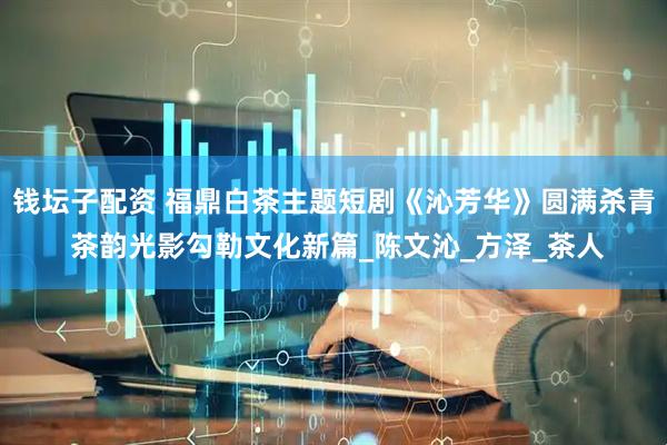 钱坛子配资 福鼎白茶主题短剧《沁芳华》圆满杀青 茶韵光影勾勒文化新篇_陈文沁_方泽_茶人