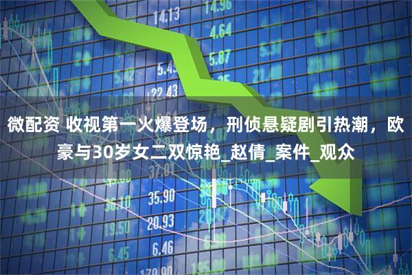 微配资 收视第一火爆登场，刑侦悬疑剧引热潮，欧豪与30岁女二双惊艳_赵倩_案件_观众