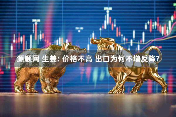 源顺网 生姜: 价格不高 出口为何不增反降?