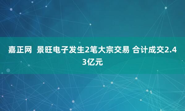 嘉正网  景旺电子发生2笔大宗交易 合计成交2.43亿元