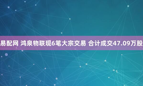 易配网 鸿泉物联现6笔大宗交易 合计成交47.09万股