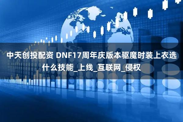 中天创投配资 DNF17周年庆版本驱魔时装上衣选什么技能_上线_互联网_侵权