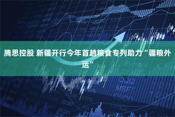 腾思控股 新疆开行今年首趟粮食专列助力“疆粮外运”