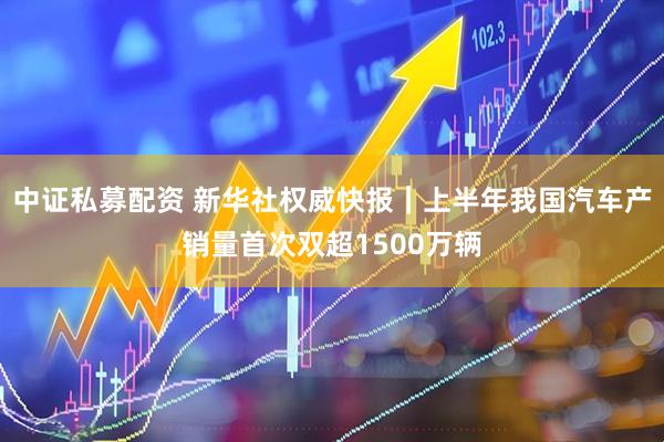 中证私募配资 新华社权威快报｜上半年我国汽车产销量首次双超1500万辆