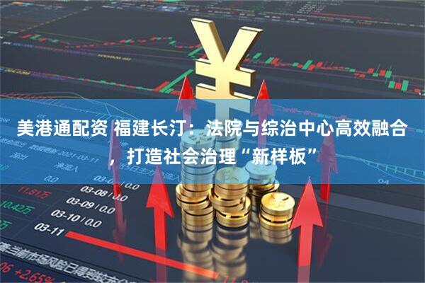 美港通配资 福建长汀：法院与综治中心高效融合，打造社会治理“新样板”