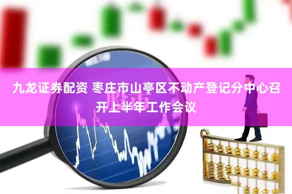 九龙证券配资 枣庄市山亭区不动产登记分中心召开上半年工作会议