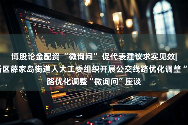 博股论金配资 “微询问” 促代表建议求实见效|青岛西海岸新区薛家岛街道人大工委组织开展公交线路优化调整“微询问”座谈