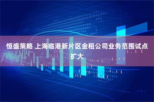 恒盛策略 上海临港新片区金租公司业务范围试点扩大