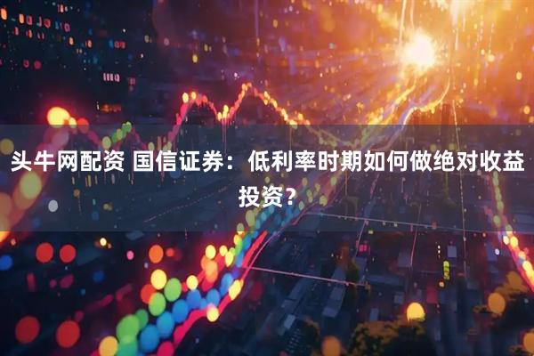 头牛网配资 国信证券：低利率时期如何做绝对收益投资？