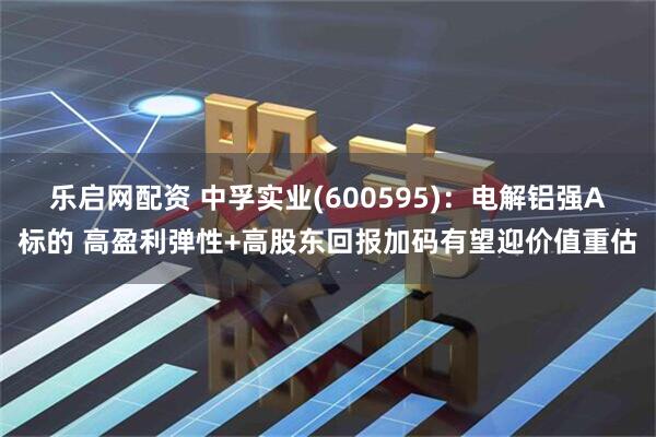 乐启网配资 中孚实业(600595)：电解铝强Α标的 高盈利弹性+高股东回报加码有望迎价值重估
