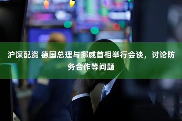 沪深配资 德国总理与挪威首相举行会谈，讨论防务合作等问题