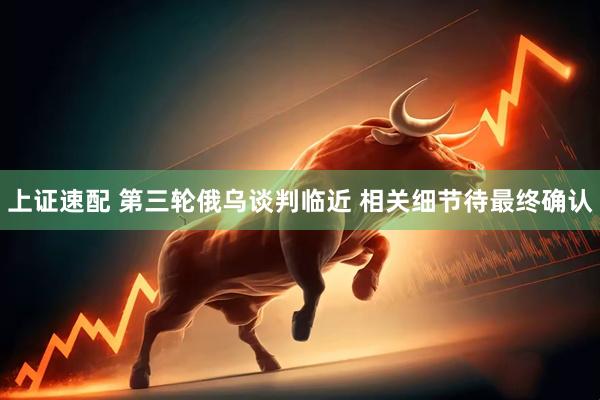 上证速配 第三轮俄乌谈判临近 相关细节待最终确认