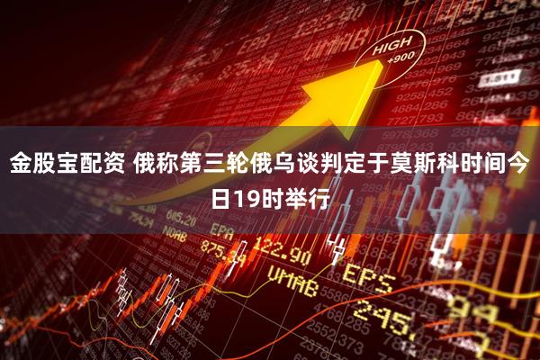 金股宝配资 俄称第三轮俄乌谈判定于莫斯科时间今日19时举行