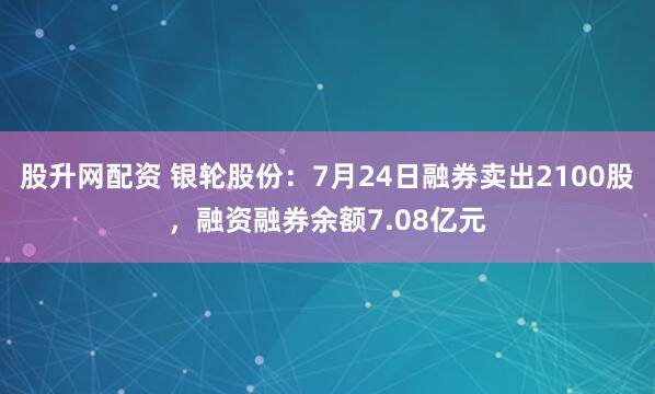 股升网配资 银轮股份：7月24日融券卖出2100股，融资融券余额7.08亿元