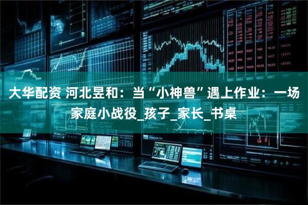 大华配资 河北昱和：当“小神兽”遇上作业：一场家庭小战役_孩子_家长_书桌