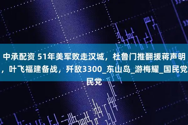 中承配资 51年美军败走汉城，杜鲁门推翻援蒋声明，叶飞福建备战，歼敌3300_东山岛_游梅耀_国民党