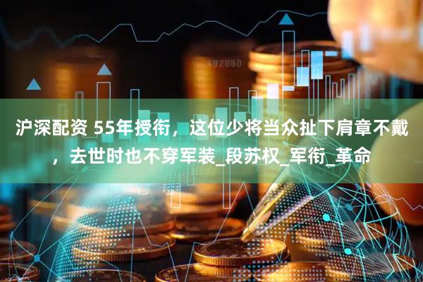 沪深配资 55年授衔，这位少将当众扯下肩章不戴，去世时也不穿军装_段苏权_军衔_革命
