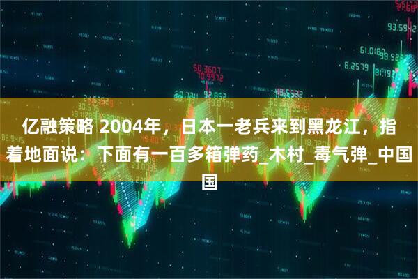 亿融策略 2004年，日本一老兵来到黑龙江，指着地面说：下面有一百多箱弹药_木村_毒气弹_中国