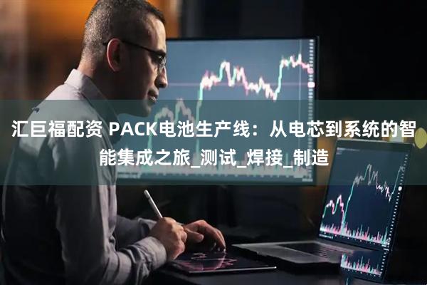 汇巨福配资 PACK电池生产线：从电芯到系统的智能集成之旅_测试_焊接_制造