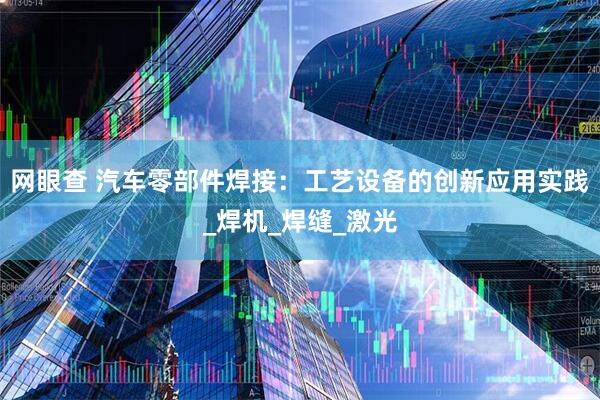 网眼查 汽车零部件焊接：工艺设备的创新应用实践_焊机_焊缝_激光