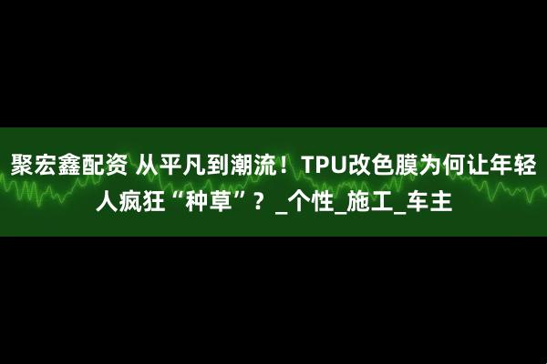 聚宏鑫配资 从平凡到潮流！TPU改色膜为何让年轻人疯狂“种草”？_个性_施工_车主