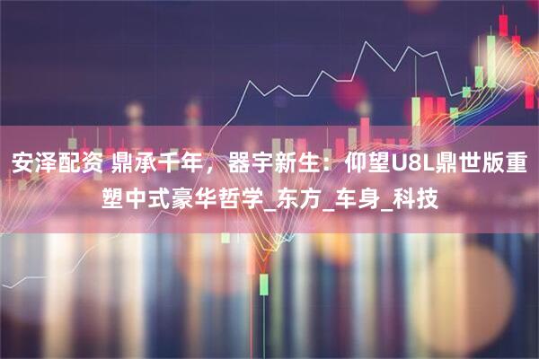 安泽配资 鼎承千年，器宇新生：仰望U8L鼎世版重塑中式豪华哲学_东方_车身_科技