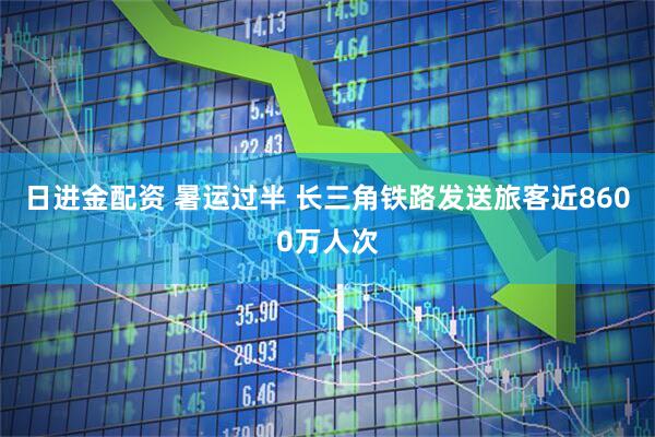 日进金配资 暑运过半 长三角铁路发送旅客近8600万人次