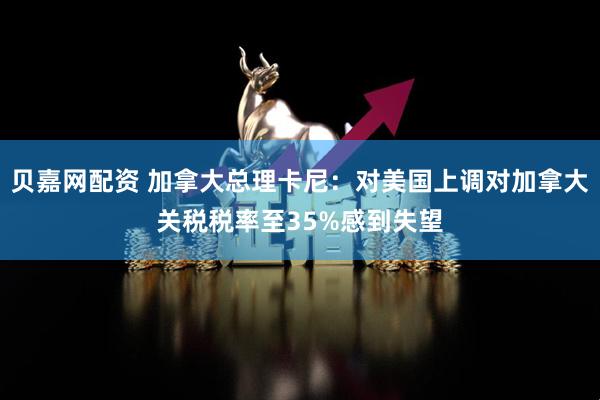 贝嘉网配资 加拿大总理卡尼：对美国上调对加拿大关税税率至35%感到失望