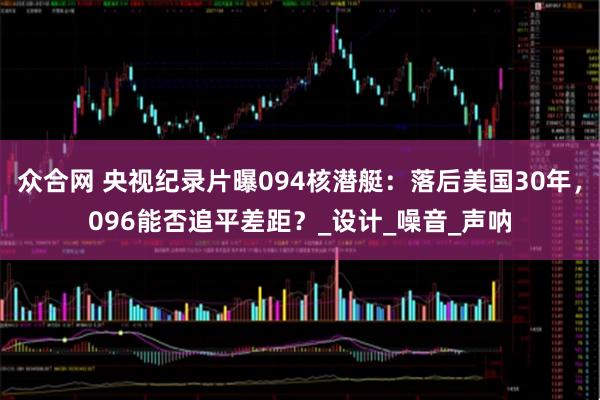 众合网 央视纪录片曝094核潜艇：落后美国30年，096能否追平差距？_设计_噪音_声呐
