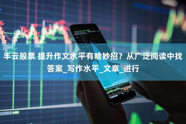 丰云股票 提升作文水平有啥妙招？从广泛阅读中找答案_写作水平_文章_进行