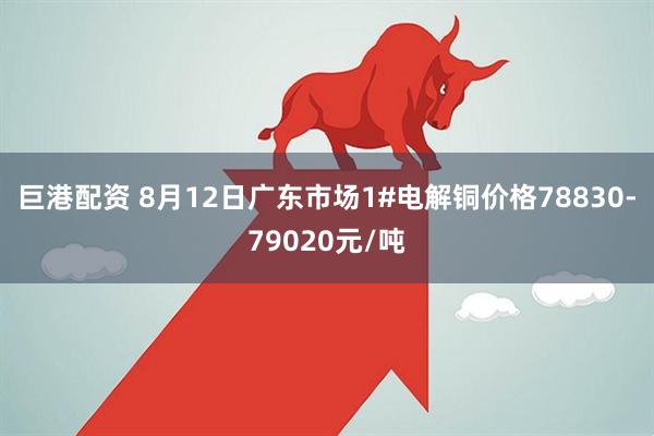 巨港配资 8月12日广东市场1#电解铜价格78830-79020元/吨